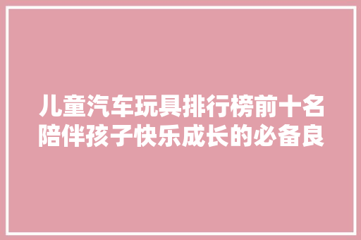 儿童汽车玩具排行榜前十名陪伴孩子快乐成长的必备良品