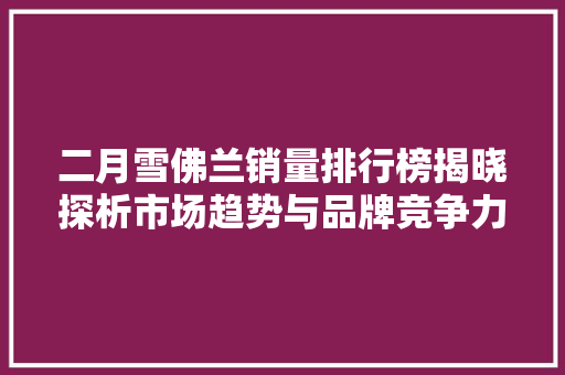 二月雪佛兰销量排行榜揭晓探析市场趋势与品牌竞争力