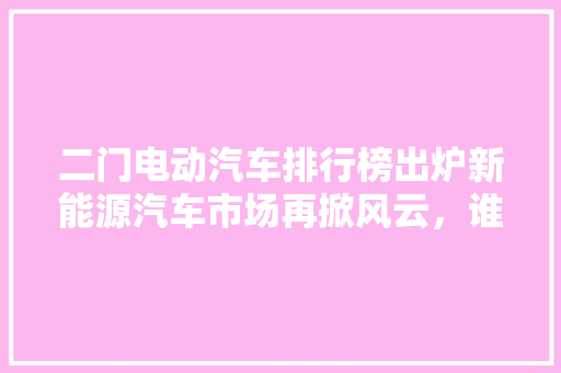 二门电动汽车排行榜出炉新能源汽车市场再掀风云，谁是新势力崛起的佼佼者