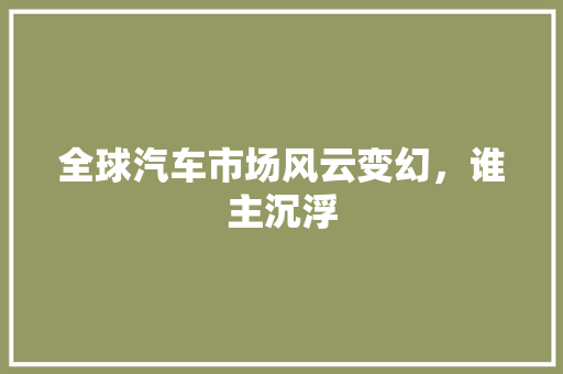 全球汽车市场风云变幻，谁主沉浮