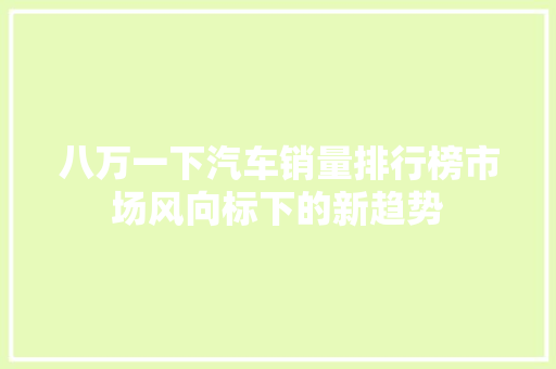 八万一下汽车销量排行榜市场风向标下的新趋势