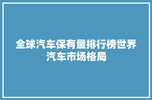 全球汽车保有量排行榜世界汽车市场格局  第1张