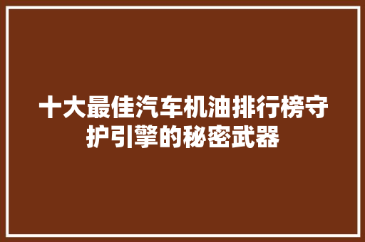 十大最佳汽车机油排行榜守护引擎的秘密武器