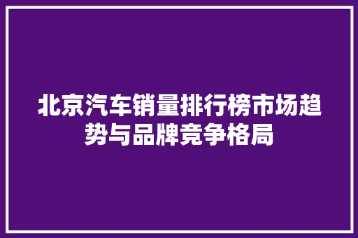 北京汽车销量排行榜市场趋势与品牌竞争格局