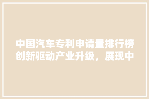 中国汽车专利申请量排行榜创新驱动产业升级，展现中国汽车行业强大竞争力  第1张