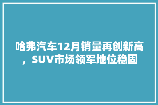 哈弗汽车12月销量再创新高，SUV市场领军地位稳固