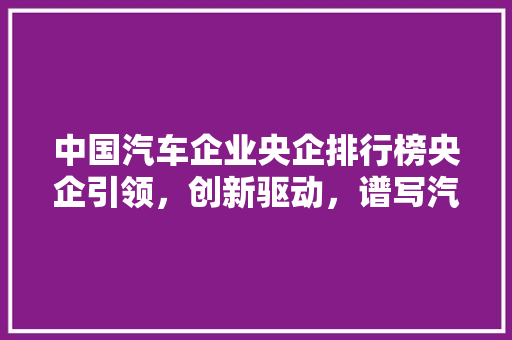 中国汽车企业央企排行榜央企引领，创新驱动，谱写汽车强国新篇章