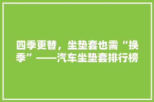 四季更替，坐垫套也需“换季”——汽车坐垫套排行榜