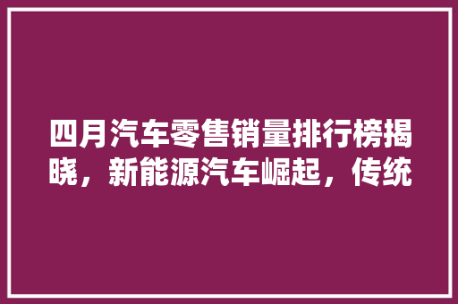 四月汽车零售销量排行榜揭晓，新能源汽车崛起，传统车企面临挑战