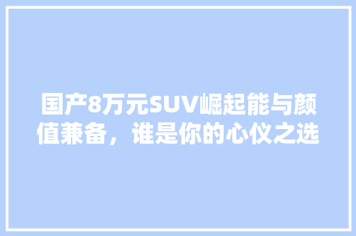 国产8万元SUV崛起能与颜值兼备，谁是你的心仪之选