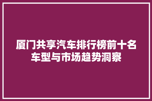 厦门共享汽车排行榜前十名车型与市场趋势洞察