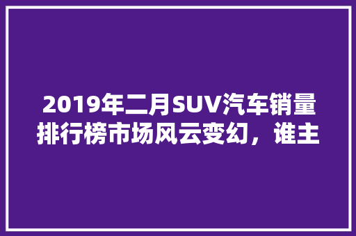 2019年二月SUV汽车销量排行榜市场风云变幻，谁主沉浮