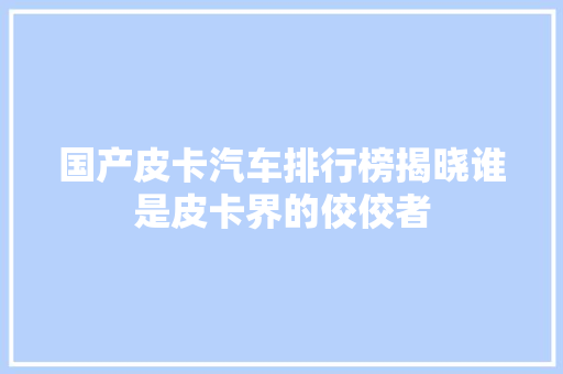 国产皮卡汽车排行榜揭晓谁是皮卡界的佼佼者 第1张 国产皮卡汽车排行榜揭晓谁是皮卡界的佼佼者 第1张