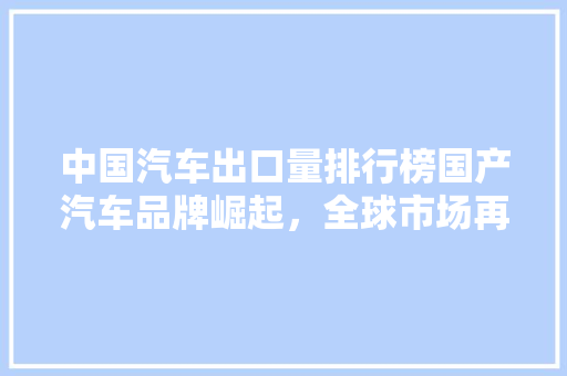 中国汽车出口量排行榜国产汽车品牌崛起，全球市场再创佳绩
