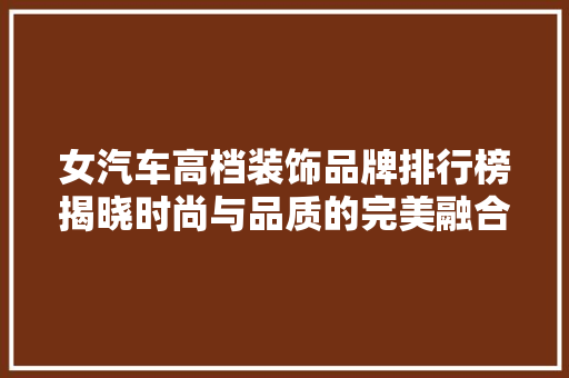 女汽车高档装饰品牌排行榜揭晓时尚与品质的完美融合