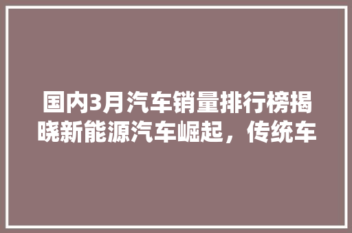 国内3月汽车销量排行榜揭晓新能源汽车崛起，传统车企面临挑战
