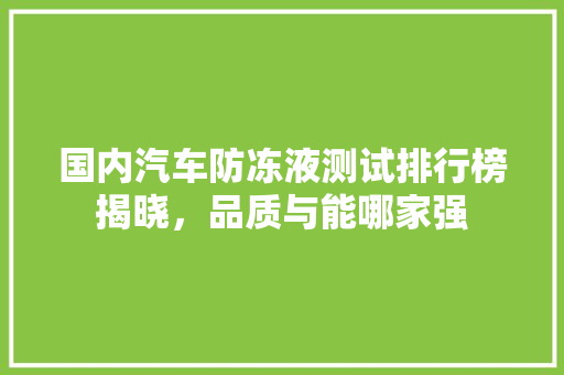 国内汽车防冻液测试排行榜揭晓，品质与能哪家强