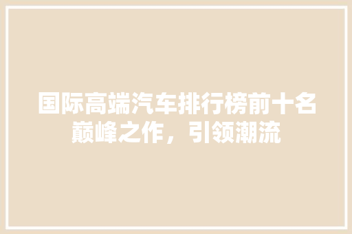 国际高端汽车排行榜前十名巅峰之作，引领潮流