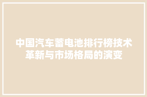 中国汽车蓄电池排行榜技术革新与市场格局的演变