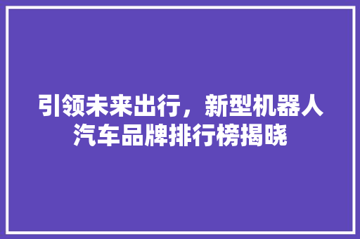 引领未来出行，新型机器人汽车品牌排行榜揭晓