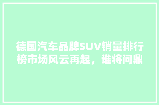 德国汽车品牌SUV销量排行榜市场风云再起，谁将问鼎巅峰