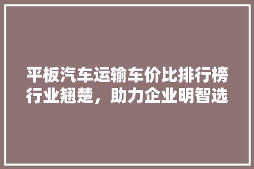 平板汽车运输车价比排行榜行业翘楚，助力企业明智选择