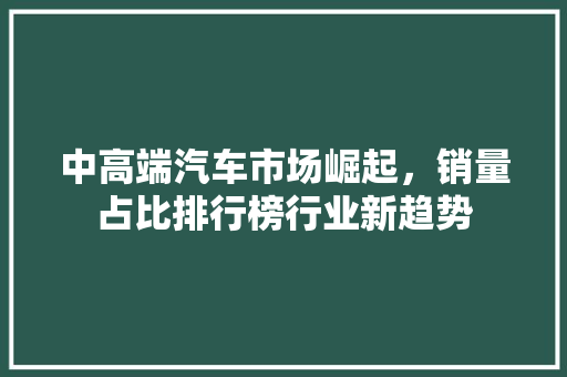 中高端汽车市场崛起，销量占比排行榜行业新趋势