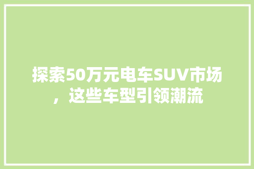探索50万元电车SUV市场，这些车型引领潮流