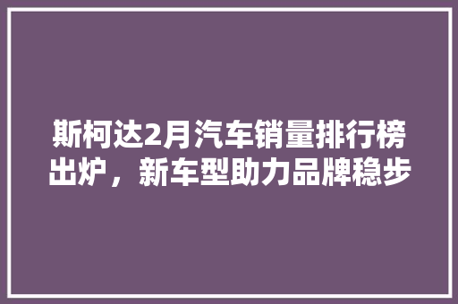 斯柯达2月汽车销量排行榜出炉，新车型助力品牌稳步增长