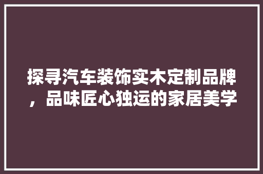 探寻汽车装饰实木定制品牌，品味匠心独运的家居美学