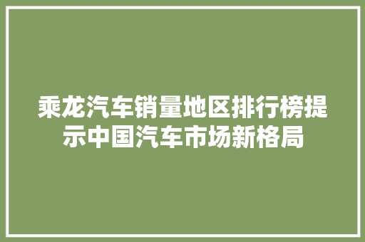乘龙汽车销量地区排行榜提示中国汽车市场新格局