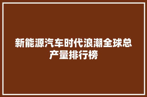 新能源汽车时代浪潮全球总产量排行榜