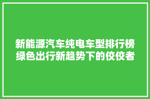 新能源汽车纯电车型排行榜绿色出行新趋势下的佼佼者