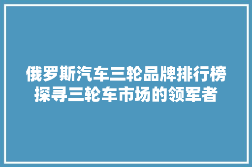 俄罗斯汽车三轮品牌排行榜探寻三轮车市场的领军者