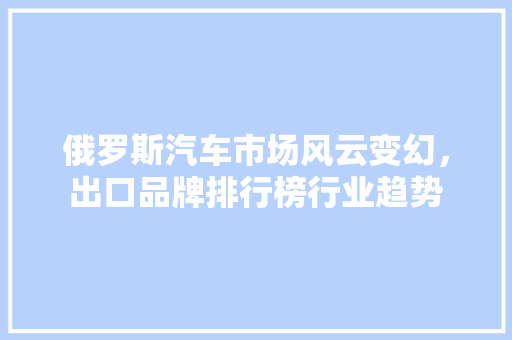 俄罗斯汽车市场风云变幻，出口品牌排行榜行业趋势