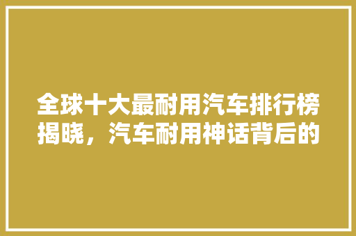 全球十大最耐用汽车排行榜揭晓，汽车耐用神话背后的真相