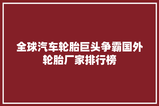 全球汽车轮胎巨头争霸国外轮胎厂家排行榜