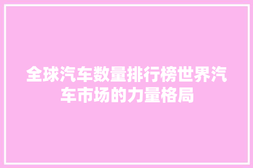 全球汽车数量排行榜世界汽车市场的力量格局  第1张