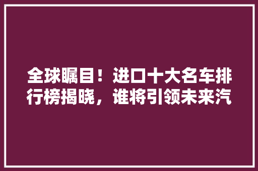 全球瞩目！进口十大名车排行榜揭晓，谁将引领未来汽车潮流