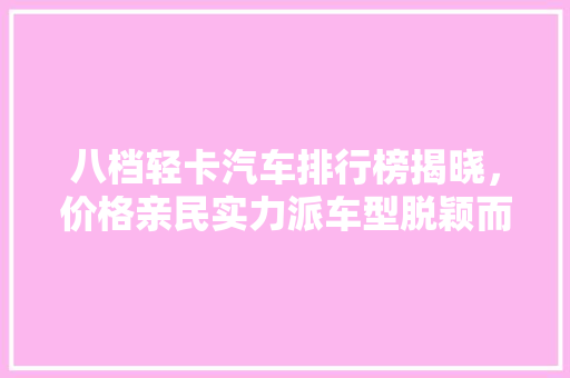 八档轻卡汽车排行榜揭晓，价格亲民实力派车型脱颖而出