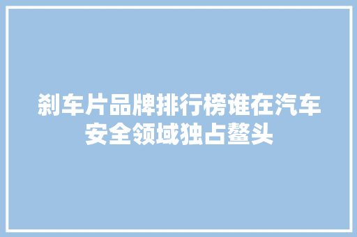 刹车片品牌排行榜谁在汽车安全领域独占鳌头