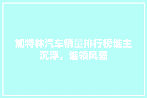加特林汽车销量排行榜谁主沉浮，谁领风骚  第1张