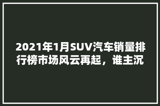 2021年1月SUV汽车销量排行榜市场风云再起，谁主沉浮