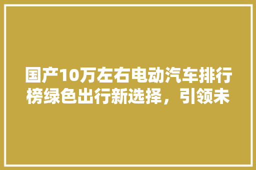 国产10万左右电动汽车排行榜绿色出行新选择，引领未来出行潮流
