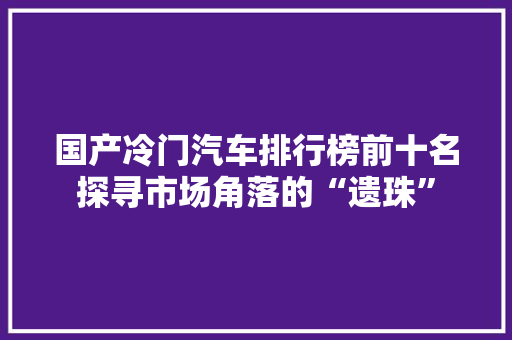 国产冷门汽车排行榜前十名探寻市场角落的“遗珠”