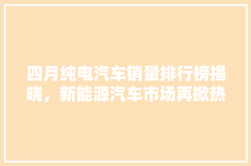 四月纯电汽车销量排行榜揭晓，新能源汽车市场再掀热潮