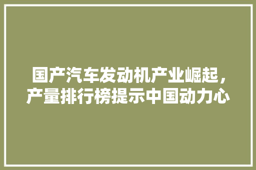 国产汽车发动机产业崛起，产量排行榜提示中国动力心脏的强劲脉搏