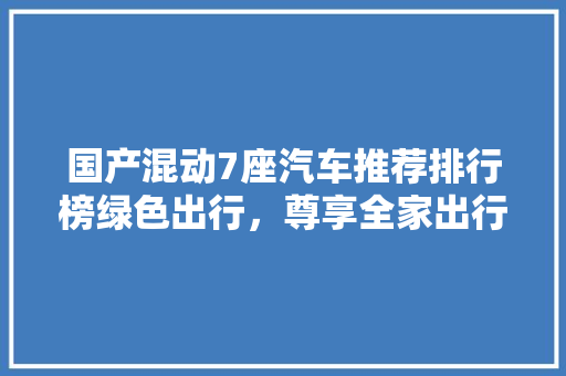 国产混动7座汽车推荐排行榜绿色出行,尊享全家出行体验 第1张 国产混动7座汽车推荐排行榜绿色出行,尊享全家出行体验 第1张