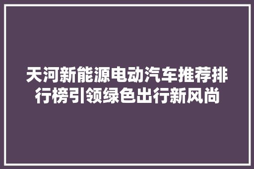 天河新能源电动汽车推荐排行榜引领绿色出行新风尚