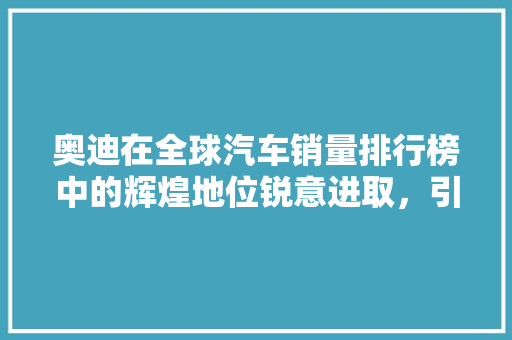 奥迪在全球汽车销量排行榜中的辉煌地位锐意进取，引领未来